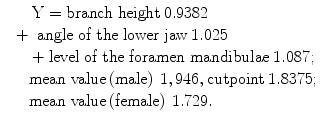 
$$ \begin{array}{l}\begin{array}{c}\mathrm{Y}=\mathrm{branch}\;\mathrm{height}\kern0.24em 0.9382\\ {}+\kern0.32em \mathrm{angle}\;\mathrm{of}\;\mathrm{the}\;\mathrm{lower}\;\mathrm{jaw}\kern0.24em 1.025\end{array}\hfill \\ {}\kern1.36em +\mathrm{level}\;\mathrm{of}\;\mathrm{the}\;\mathrm{foramen}\;\mathrm{mandibulae}\kern0.24em 1.087;\hfill \\ {}\kern1.36em \mathrm{mean}\;\mathrm{value}\left(\mathrm{male}\right)\kern0.24em 1,946,\mathrm{cutpoint}\kern0.24em 1.8375;\hfill \\ {}\kern1.36em \mathrm{mean}\;\mathrm{value}\left(\mathrm{female}\right)\kern0.24em 1.729.\hfill \end{array} $$
